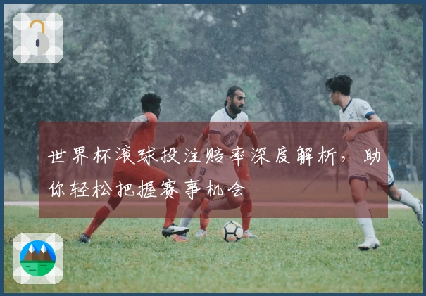 世界杯滚球投注赔率深度解析，助你轻松把握赛事机会