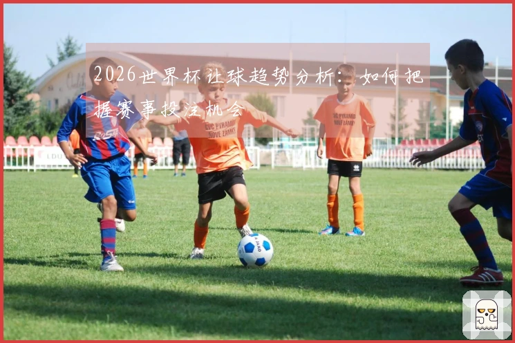 2026世界杯让球趋势分析：如何把握赛事投注机会